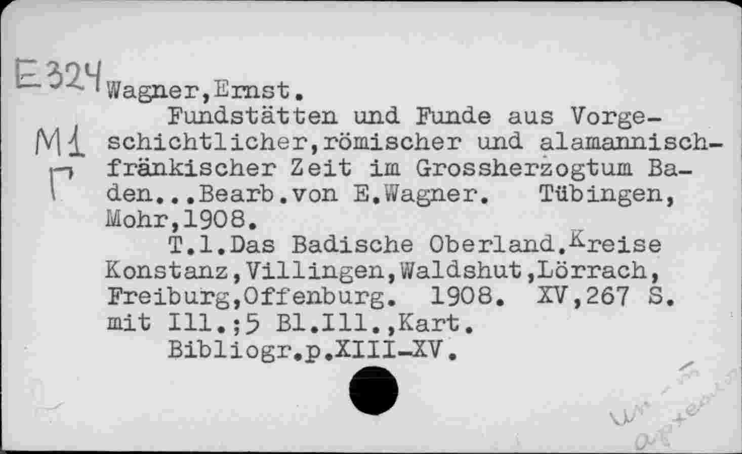 ﻿Е32Ч
Ml
Г
Wagner, Ernst.
Fundstätten und Funde aus Vorgeschichtlicher, römischer und alamannisch-fränkischer Zeit im Grossherzogtum Baden. ..Bearb.von E.Wagner.	Tübingen,
Mohr,1908.
T.l.Das Badische Oberland.E-reise
Konstanz,Villingen,Waldshut,Lörrach, Freiburg,Offenburg. 1908. XV,267 S. mit Ill.;5 Bl.Ill.,Kart.
Bibliogr.p.XIII-XV.
